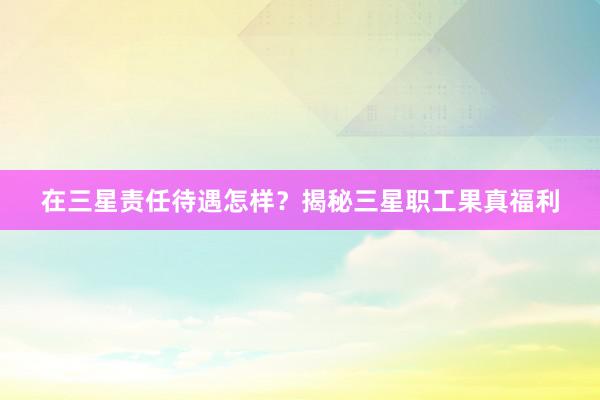 在三星责任待遇怎样？揭秘三星职工果真福利